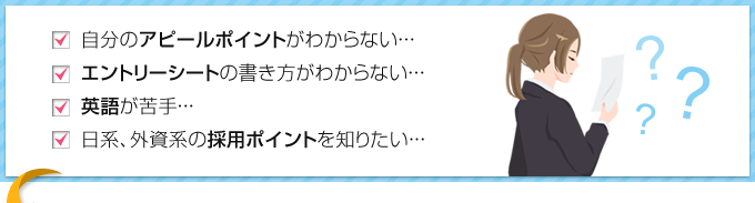 自分のアピールポイントが分からない。エントリーシートの書き方がわからない。英語が苦手。日系、外資系の採用のポイントを知りたい。