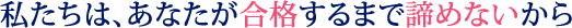 私たちは、あなたが合格するまで諦めないから