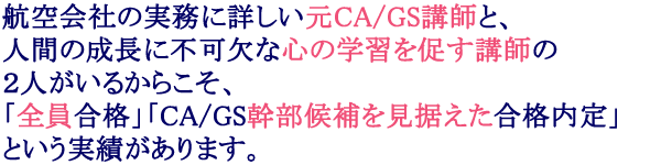 航空会社の実務に詳しい元CA/GS講師と、ひとりの人間として必要な心の学習を促す講師の2人がいるからこそ「全員合格実績」と「CA/GS幹部候補を見据えた内定実績」があります。