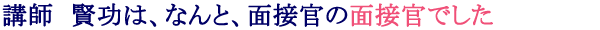 講師　賢功は、なんと面接官の面接官でした。