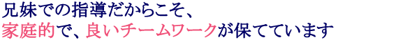 兄妹での指導だからこそ、家庭的で、良いチームワークが保てています