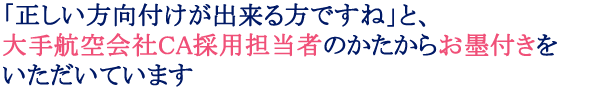 「正しい方向付けが出来る方ですね」と、大手航空会社ＣＡ採用担当者のかたからお墨付きをいただいています