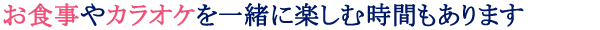 お食事やカラオケを一緒に楽しむ時間もあります