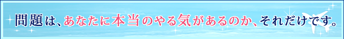 問題は、あなたに本当のやる気があるのか、それだけです。